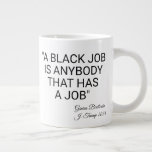 A Black Job Is Anybody Large Coffee Mug<br><div class="desc">A large mug with the message "A Black Job Is Anybody That Has a Job" to mock Trump's explanation for saying immigrants are taking the black jobs. Textual content and color can be customized.</div>