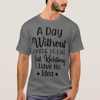 A day without Coffee is like just kidding i have n T-Shirt