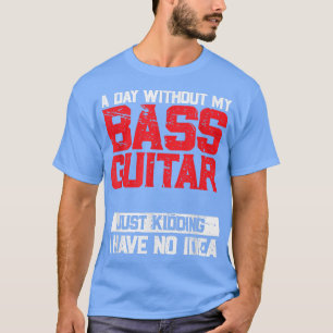 A Day Without My Bass Guitar Is Like Just Kidding  T-Shirt