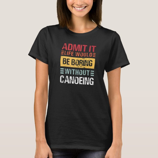 Admit It Life Is Boring Without Canoeing Funny Can T-Shirt (Front)