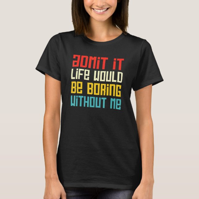 Admit It Life Would Be Boring Without Me Funny Say T-Shirt (Front)