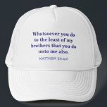"BALL CAP WITH SCRIPTURE /MATTHEW 25 VERSE 40"<br><div class="desc">MATTHEW 25:40 : "WHATSOEVER YOU DO TO THE LEAST OF MY BROTHERS THAT YOU DO UNTO ME ALSO" IS THE TEXT ON THIS BALL CAP.. GREAT FOR MISSION TRIP WORKERS AND WORKERS OR ANYONE, REALLY.</div>