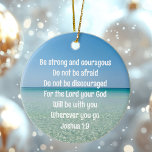 Be Strong & Courageous Beautiful Christian Beach Ceramic Tree Decoration<br><div class="desc">Be strong and courageous. Do not be afraid. Do not be discouraged. For the Lord your God will be with you wherever you go. A beautiful motivational bible verse Joshua 1:9 written across a peaceful photograph of the ocean. Send someone strength and encouragement with this inspirational quotation Christmas ornament gift....</div>