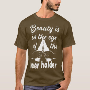 Beauty is in the Eye of the Beer Holder Drinking B T-Shirt