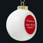 "CHRISTMAS PROPOSAL ON CERAMIC ORNAMENT" CERAMIC BALL CHRISTMAS ORNAMENT<br><div class="desc">LOOKING TO PROPOSE OVER THE CHRISTMAS HOLIDAY? HOW ABOUT SNEAKING A NEW CHRISTMAS ORNAMENT ONTO THE TREE AND SEE HOW LONG BEFORE SHE NOTICES IT OR JUST WRAP IT UP IN A PRETTY BOX AND PRESENT IT TO HER. IT WILL BECOME ONE OF THOSE ORNAMENTS THAT SHE BRINGS OUT EACH...</div>