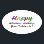 Colourful Happy Whatever Holiday You Celebrate! Oval Sticker<br><div class="desc">What's a holiday-loving person to do? "Happy Holidays" angers some. "Happy Hanukkah" offends others. Still others would much rather not hear "Merry Christmas". But not you. You love happy, merry, warm, well-wishes of any and all kinds. In a super-colourful graphic overlay with a subtle black outline, this design says "Happy...</div>