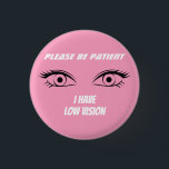 Cute Pink Low Vision Button<br><div class="desc">Grab their attention with this cute button. Deliver your message,  that you have low vision. You can also gift this product to someone who is blind.</div>
