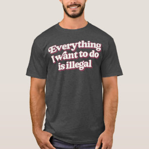 Everything I Want To Do Is Illegal T-Shirt