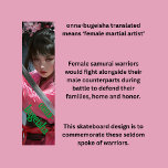 Female Samurai Skateboard<br><div class="desc">A very cool design of a female samurai, or as the word says "onna-bugeisha". These are the forgotten females that fought alongside samurai warriors, and although they did not fight as often as their male counterparts, they were just as skilled. You can edit the words to suit your own personal...</div>