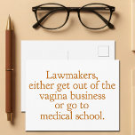 Funny Texas Abortion Laws Pro Choice Women Quote Postcard<br><div class="desc">Lawmakers,  either get out of the vagina business or go to medical school. A funny pro choice quote from Wendy Davis about keeping abortion legal and accessible in Texas. Women's healthcare is a basic human right. Prochoice humour postcard for an OBGYN or gynaecologist who supports women's rights.</div>