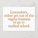 Funny Texas Abortion Laws Pro Choice Women Quote Postcard<br><div class="desc">Lawmakers,  either get out of the vagina business or go to medical school. A funny pro choice quote from Wendy Davis about keeping abortion legal and accessible in Texas. Women's healthcare is a basic human right. Prochoice humour postcard for an OBGYN or gynaecologist who supports women's rights.</div>