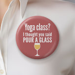 Funny Wine Quote - Yoga Class? Pour a Glass 6 Cm Round Badge<br><div class="desc">Yoga Class - I thought you said pour a glass -- A little drinking humour that you can pass on to your wine loving girlfriends. Make them laugh with this humourous gag gift or white elephant. I tried running,  but I kept spilling my wine.</div>