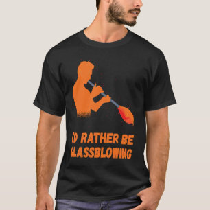 Glassblowing I'd Rather Be Glass Blowing Glass Wor T-Shirt