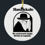 Hanukkah - No awkward virgin births Ceramic Tree Decoration<br><div class="desc">Shirtuosity.com: Holiday Humour Tees and Holiday Gifts. Find the Funniest Holiday Gifts including tees,  cards,  ornaments,  plates,  coasters,  hoodies,  stickers,  mugs,  buttons,  magnets,  hats,  bags and more from: http://www.Shirtuosity.com</div>