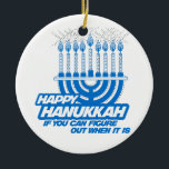 HAPPY HANUKKAH IF YOU CAN FIGURE OUT WHEN -.png Ceramic Tree Decoration<br><div class="desc">GLBT SHIRTS If life were a T-shirt, it would be totally Gay! Browse over 1, 000 GLBT Humour, Pride, Equality, Slang, & Marriage Designs. The Most Unique Gay, Lesbian Bi, Trans, Queer, and Intersexed Apparel on the web. Everything from GAY to Z @ www.GlbtShirts.com FIND US ON: THE WEB: http://www.GlbtShirts.com...</div>