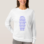 Holiday, Happy, humour, hanukka, chanuka, T-Shirt<br><div class="desc">Tired of being the only one without an holiday shirt? Join the Tribe now, be proud of your holiday. Remember, it really doesn't matter how they spell Chanukkah, as long as you get a present every day for eight days. Sooooo, HAPPY Hanukka Channuka Hanukkah Channukkah Hannukah Channukah Chanukah Hanukah Hanuka...</div>