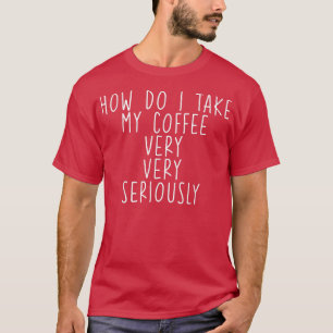 How Do I Take My Coffee, Very, Very Seriously --  T-Shirt