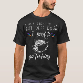 I Act Like Im OK But Deep Down I Need to Go Fishin T-Shirt