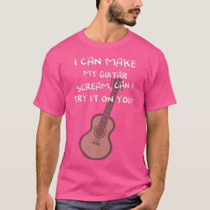 I can make my guitar scream, can I try it on you P T-Shirt
