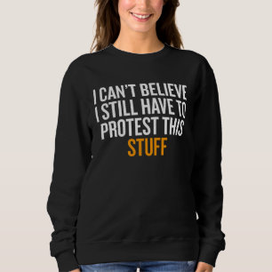 I Can t Believe I Still Have to Protest This Stuff Sweatshirt