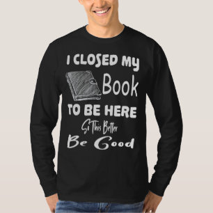 I Closed My Book To Be Here Better So This Be Good T-Shirt