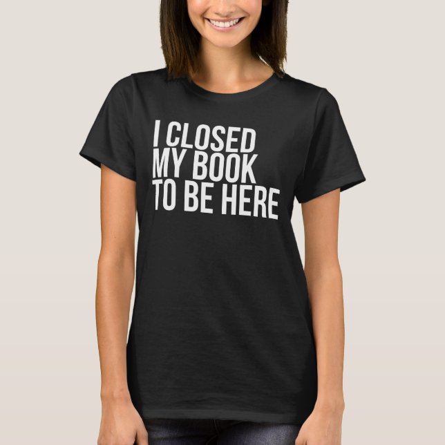 I Closed My Book To Be Here Funny Book Lover T-Shirt (Front)