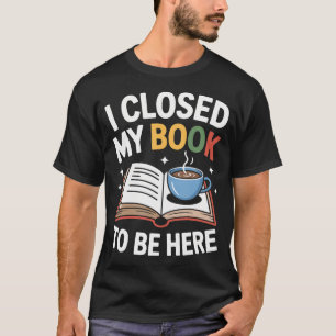 I Closed My Book To Be Here Funny Reading Life For T-Shirt