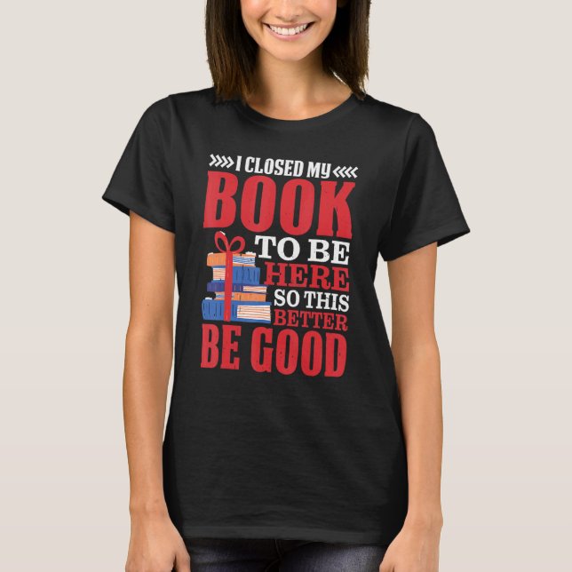 I Closed My Book To Be Here So This Better Be Good T-Shirt (Front)
