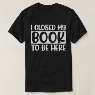 I Closed My Book To Be Here T-Shirt