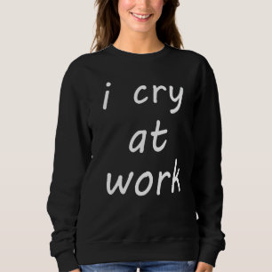 I Cry At Work Hate Job Hate Work Feeling Mood Sweatshirt