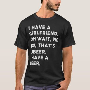 I have a girlfriend oh wait , no no that's a beer T-Shirt