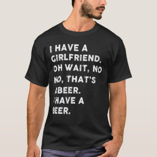 I have a girlfriend oh wait , no no that's a beer T-Shirt