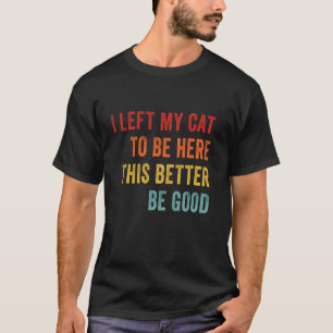I Left My Cat To Be Here This Better Good Funny Ca T-Shirt