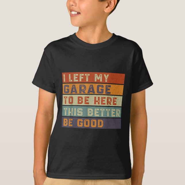 I Left My Garage To Be Here This Better Be Good Ca T-Shirt (Front)