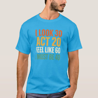 I Look 30 Act 20 Feel Like 60 I Must Be 40 T-Shirt