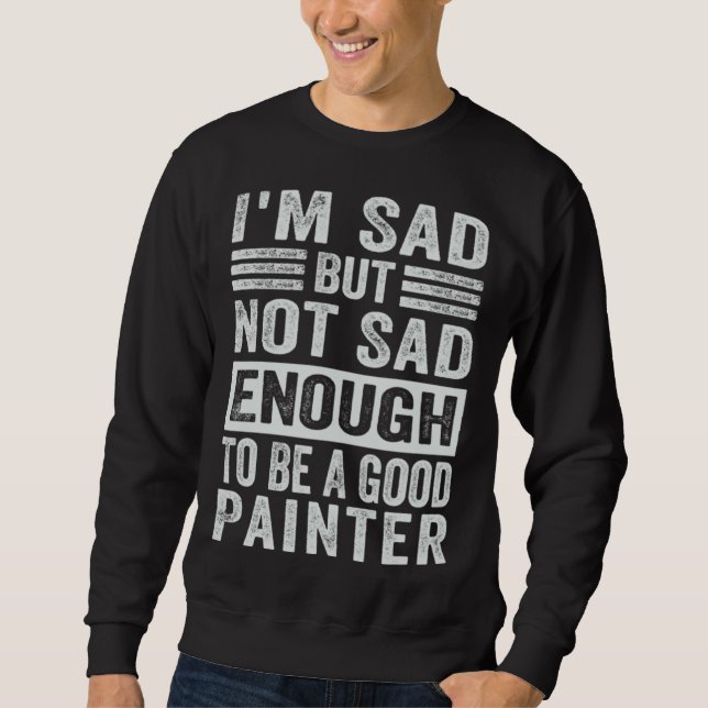 I m Sad But Not Sad Enough To Be A Good Painter Sweatshirt (Front)