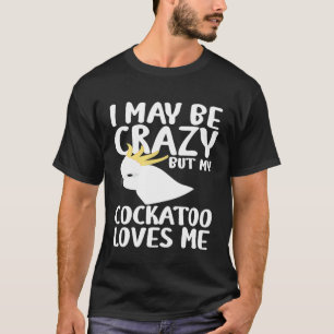 I May Be Crazy My Cockatoo Loves Me - Cockatoo Par T-Shirt