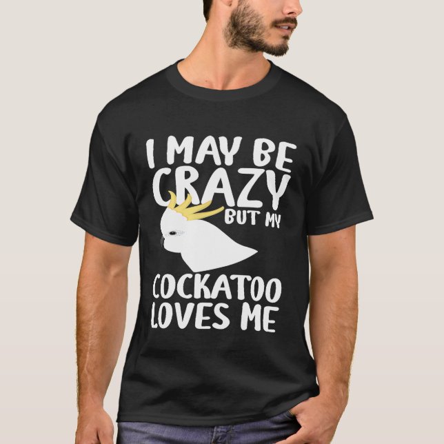 I May Be Crazy My Cockatoo Loves Me - Cockatoo Par T-Shirt (Front)