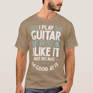 I Play Guitar Because I Like It Not Because Im Goo T-Shirt