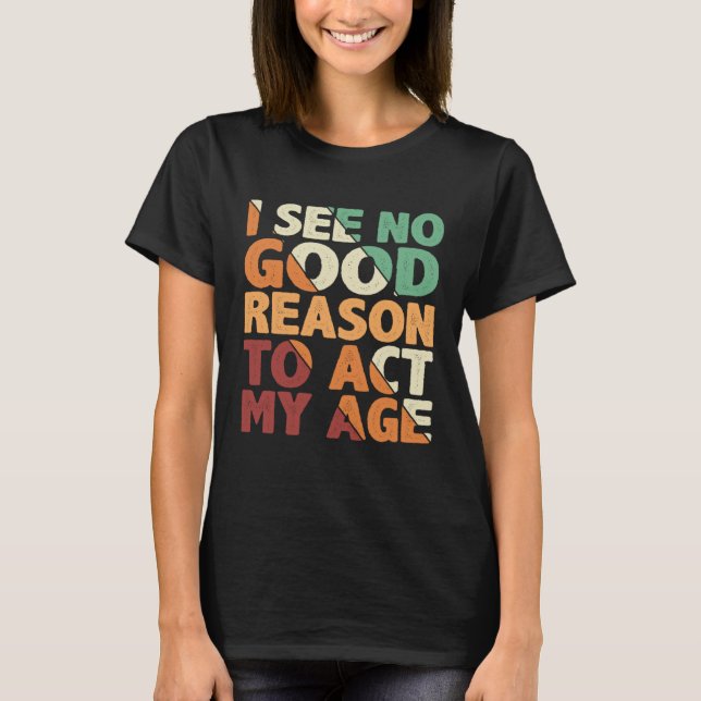 I See No Good Reason To Act My Age T-Shirt (Front)