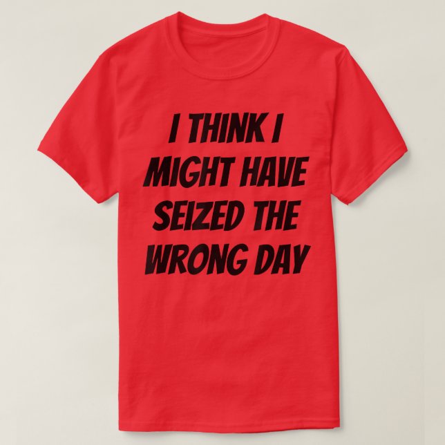 I Think I Might Have Seized The Wrong Day  T-Shirt (Design Front)