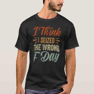 I Think I Seized The Wrong F Day Sarcastic T-Shirt