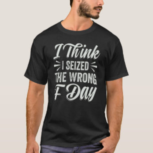 I Think I Seized The Wrong F Day Sarcastic T-Shirt