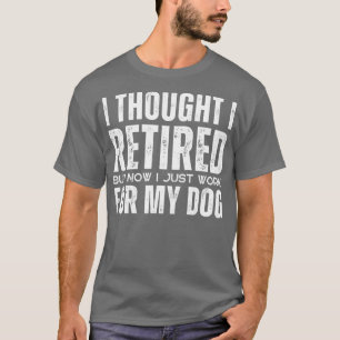 I Thought I Retired But Now I Just Work For My Dog T-Shirt