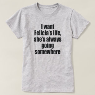 I WANT FELECIA'S LIFE, SHE'S ALWAYS GOING SOMEWHER T-Shirt