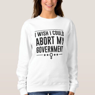 I Wish I Could Abort My Government Sweatshirt