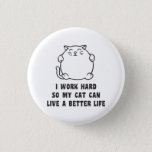 I Work Hard So My Cat Can Live A Better Life 3 Cm Round Badge<br><div class="desc">It's all about taking care of those plump little rascals and keeping them happy.  Right?  Right??  I work hard so my cat can live a better life.  Great for cat moms,  cat lovers,  and all feline friends the world over.  Just working hard for the cats.</div>