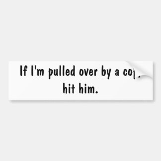 If I'm pulled over by a cop, hit him. Bumper Sticker