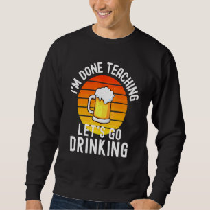 I'm Done Teaching Let's Go Drinking  Alcohol Teach Sweatshirt