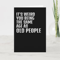 Its weird you being the same age as old people